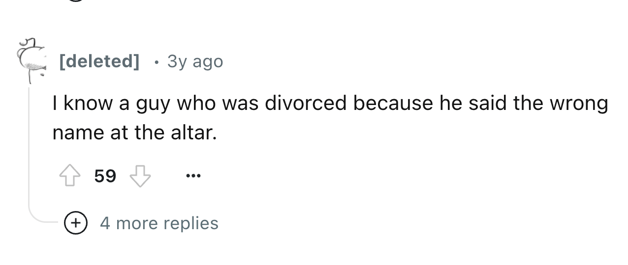 number - deleted 3y ago I know a guy who was divorced because he said the wrong name at the altar. 59 4 more replies